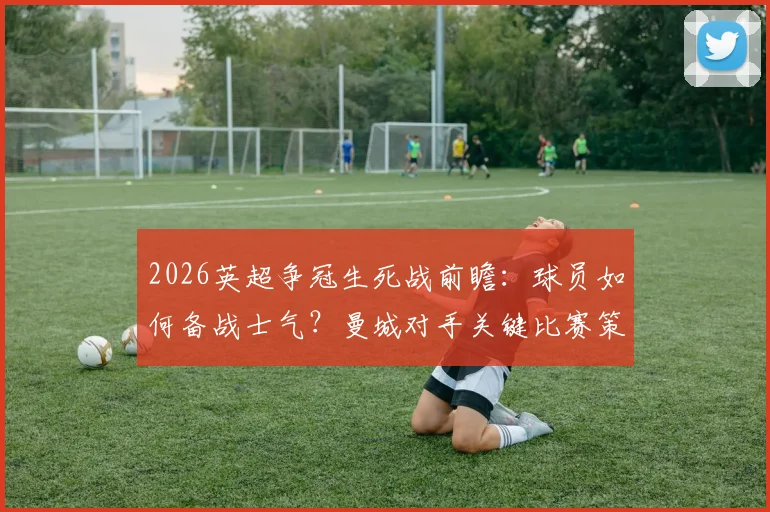 2026英超争冠生死战前瞻：球员如何备战士气？曼城对手关键比赛策略与格局影响深度解读