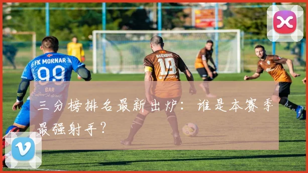 三分榜排名最新出炉：谁是本赛季最强射手？