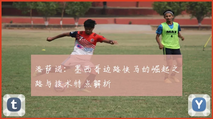 洛萨诺:墨西哥边路快马的崛起之路与技术特点解析