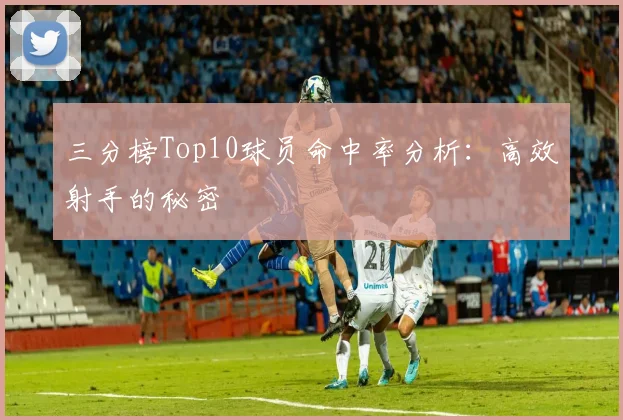 三分榜Top10球员命中率分析：高效射手的秘密