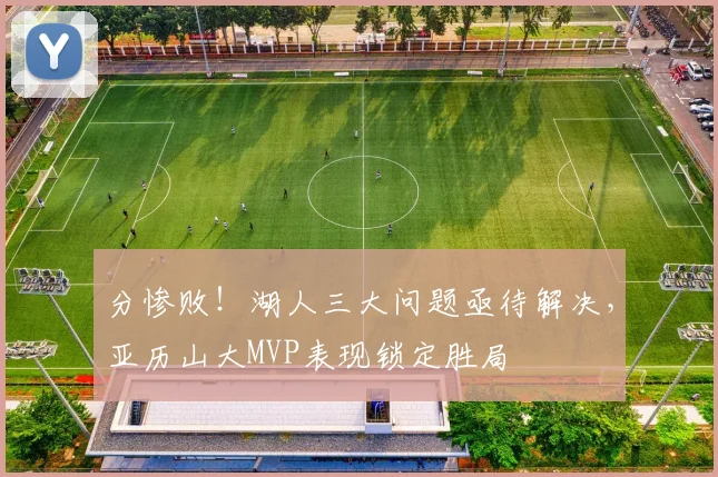 分惨败！湖人三大问题亟待解决，亚历山大MVP表现锁定胜局