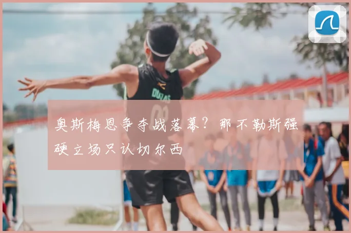 奥斯梅恩争夺战落幕?那不勒斯强硬立场只认切尔西