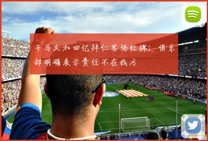 卡马文加回忆拜仁客场红牌：俱乐部明确表示责任不在我方