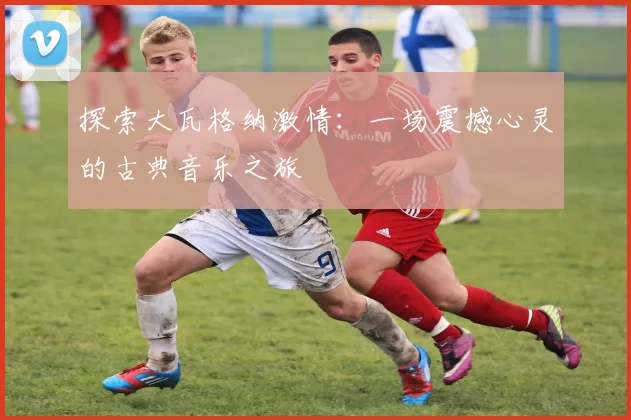 探索大瓦格纳激情：一场震撼心灵的古典音乐之旅