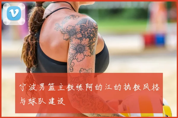 宁波男篮主教练阿的江的执教风格与球队建设