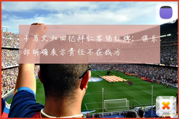 卡马文加回忆拜仁客场红牌：俱乐部明确表示责任不在我方