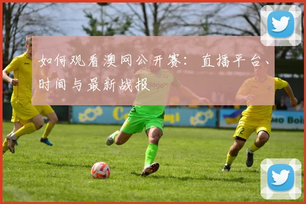 如何观看澳网公开赛：直播平台、时间与最新战报