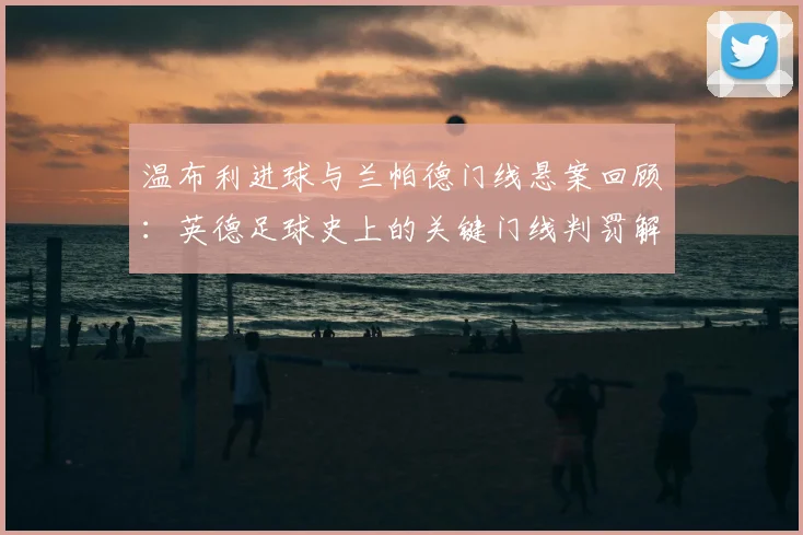 温布利进球与兰帕德门线悬案回顾：英德足球史上的关键门线判罚解析