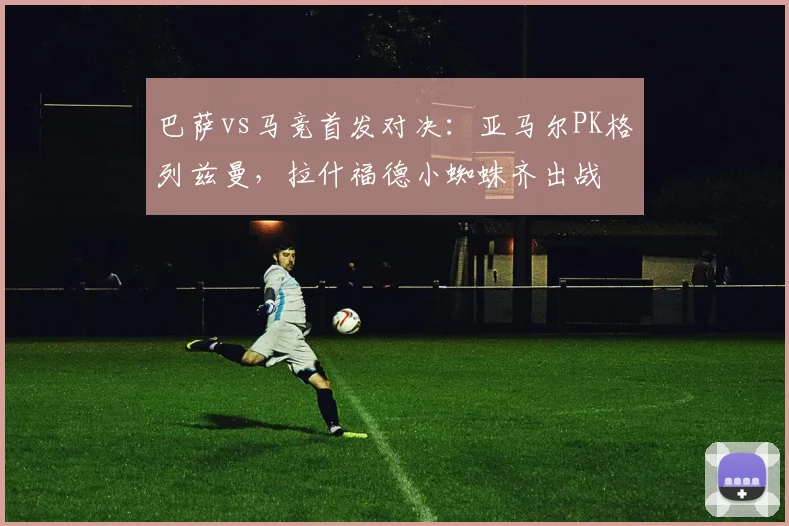 巴萨vs马竞首发对决：亚马尔PK格列兹曼，拉什福德小蜘蛛齐出战