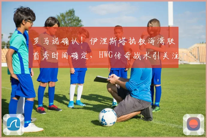 罗马诺确认！伊涅斯塔执教海湾联首秀时间确定，HWG传奇战术引关注