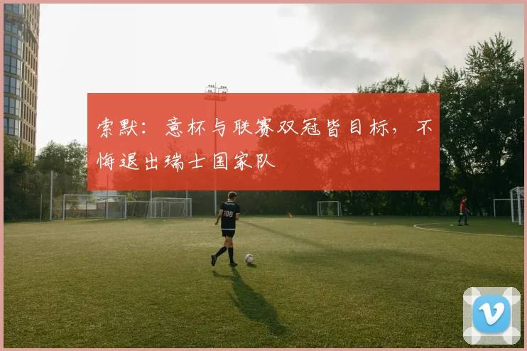 索默：意杯与联赛双冠皆目标，不悔退出瑞士国家队