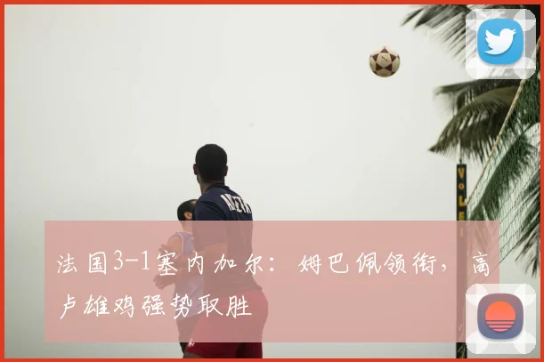 法国3-1塞内加尔:姆巴佩领衔,高卢雄鸡强势取胜