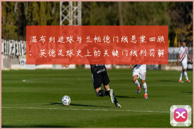温布利进球与兰帕德门线悬案回顾：英德足球史上的关键门线判罚解析