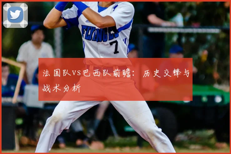 法国队vs巴西队前瞻:历史交锋与战术分析