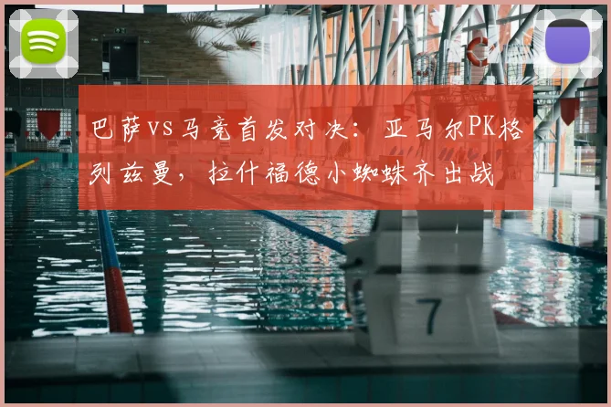 巴萨vs马竞首发对决：亚马尔PK格列兹曼，拉什福德小蜘蛛齐出战