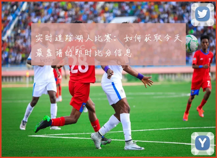 实时追踪湖人比赛：如何获取今天最靠谱的即时比分信息